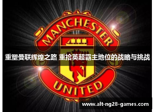重塑曼联辉煌之路 重拾英超霸主地位的战略与挑战