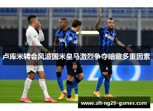 卢库米转会风波国米皇马激烈争夺暗藏多重因素