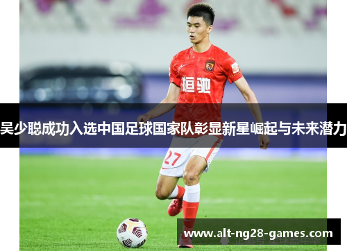 吴少聪成功入选中国足球国家队彰显新星崛起与未来潜力