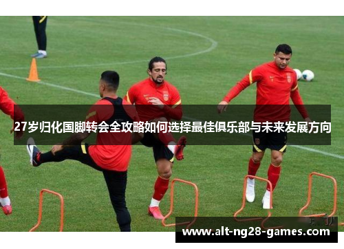 27岁归化国脚转会全攻略如何选择最佳俱乐部与未来发展方向