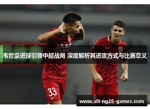 韦世豪进球引领中超战局 深度解析其进攻方式与比赛意义