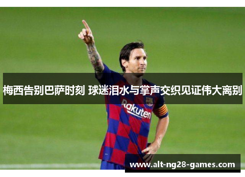 梅西告别巴萨时刻 球迷泪水与掌声交织见证伟大离别