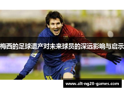 梅西的足球遗产对未来球员的深远影响与启示