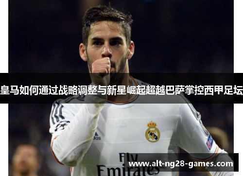 皇马如何通过战略调整与新星崛起超越巴萨掌控西甲足坛