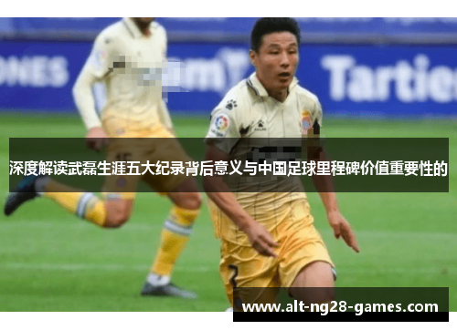 深度解读武磊生涯五大纪录背后意义与中国足球里程碑价值重要性的