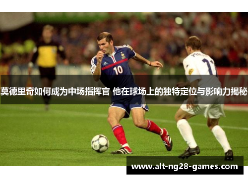 莫德里奇如何成为中场指挥官 他在球场上的独特定位与影响力揭秘 莫德里奇如何成为中场指挥官 他在球场上的独特定位与影响力揭秘
